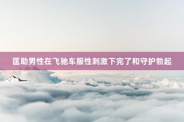 匡助男性在飞驰车服性刺激下完了和守护勃起